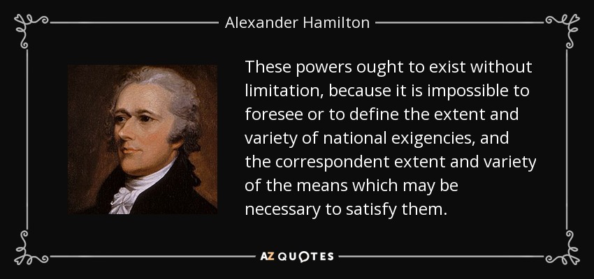 These powers ought to exist without limitation, because it is impossible to foresee or to define the extent and variety of national exigencies, and the correspondent extent and variety of the means which may be necessary to satisfy them. - Alexander Hamilton