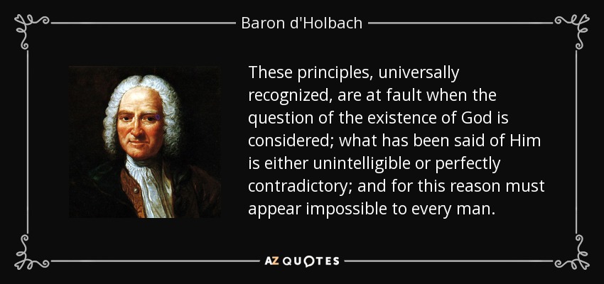 These principles, universally recognized, are at fault when the question of the existence of God is considered; what has been said of Him is either unintelligible or perfectly contradictory; and for this reason must appear impossible to every man. - Baron d'Holbach