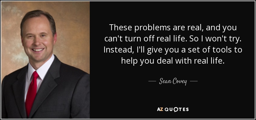 These problems are real, and you can't turn off real life. So I won't try. Instead, I'll give you a set of tools to help you deal with real life. - Sean Covey