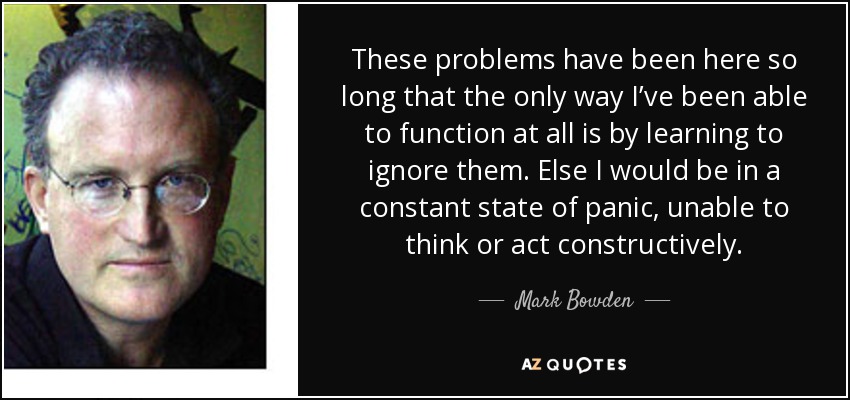 These problems have been here so long that the only way I’ve been able to function at all is by learning to ignore them. Else I would be in a constant state of panic, unable to think or act constructively. - Mark Bowden