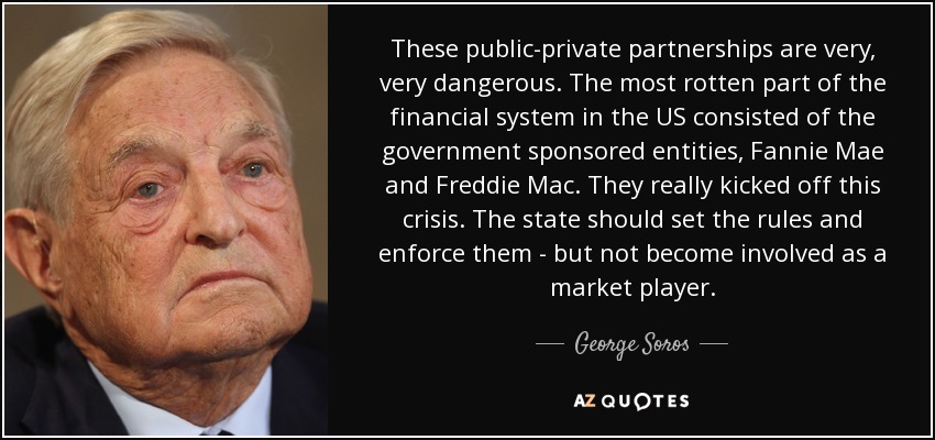 These public-private partnerships are very, very dangerous. The most rotten part of the financial system in the US consisted of the government sponsored entities, Fannie Mae and Freddie Mac. They really kicked off this crisis. The state should set the rules and enforce them - but not become involved as a market player. - George Soros