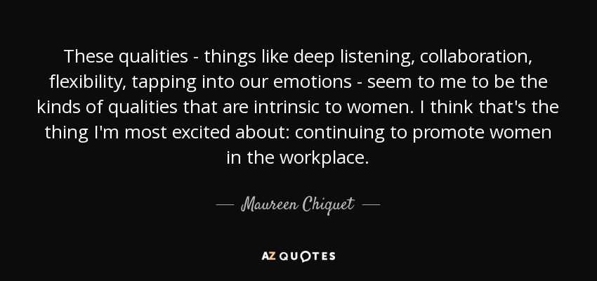 These qualities - things like deep listening, collaboration, flexibility, tapping into our emotions - seem to me to be the kinds of qualities that are intrinsic to women. I think that's the thing I'm most excited about: continuing to promote women in the workplace. - Maureen Chiquet