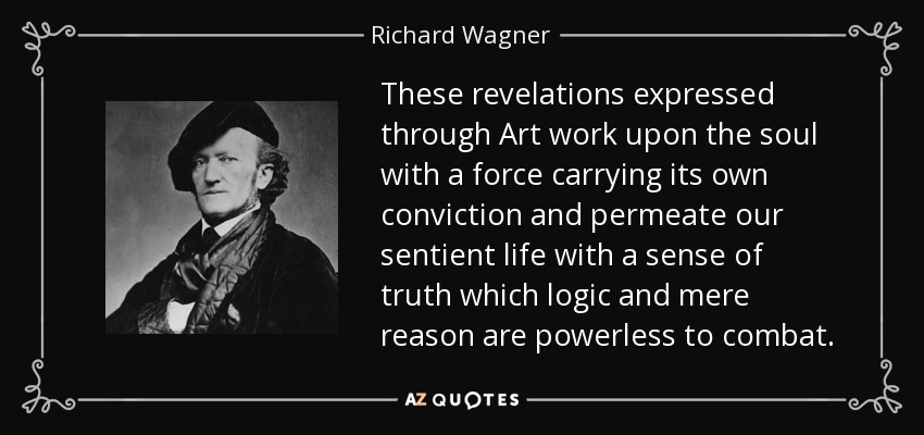 These revelations expressed through Art work upon the soul with a force carrying its own conviction and permeate our sentient life with a sense of truth which logic and mere reason are powerless to combat. - Richard Wagner