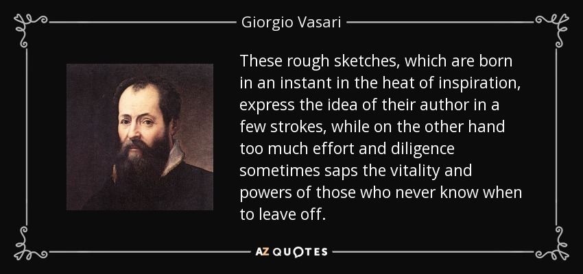 These rough sketches, which are born in an instant in the heat of inspiration, express the idea of their author in a few strokes, while on the other hand too much effort and diligence sometimes saps the vitality and powers of those who never know when to leave off. - Giorgio Vasari