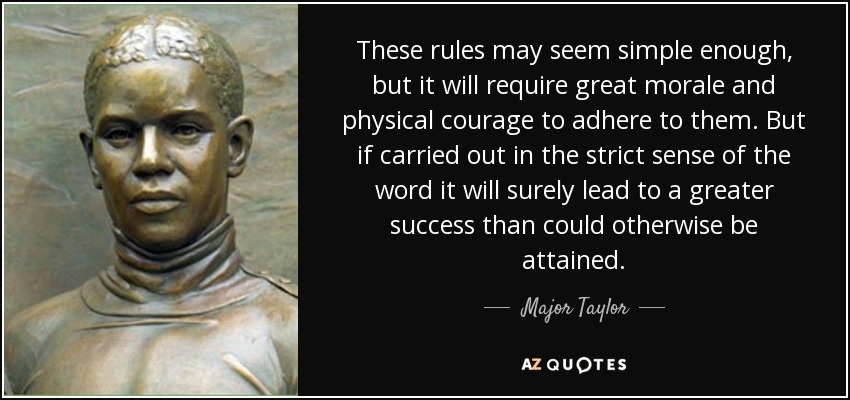 These rules may seem simple enough, but it will require great morale and physical courage to adhere to them. But if carried out in the strict sense of the word it will surely lead to a greater success than could otherwise be attained. - Major Taylor