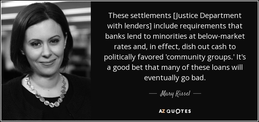 These settlements [Justice Department with lenders] include requirements that banks lend to minorities at below-market rates and, in effect, dish out cash to politically favored 'community groups.' It's a good bet that many of these loans will eventually go bad. - Mary Kissel