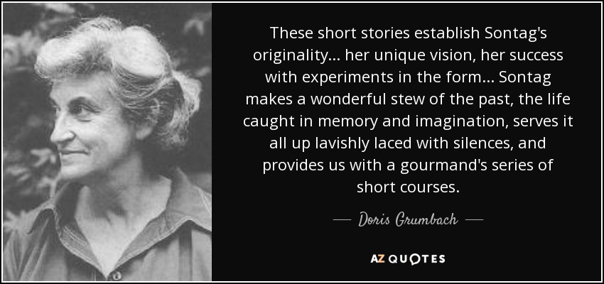 These short stories establish Sontag's originality . . . her unique vision, her success with experiments in the form . . . Sontag makes a wonderful stew of the past, the life caught in memory and imagination, serves it all up lavishly laced with silences, and provides us with a gourmand's series of short courses. - Doris Grumbach