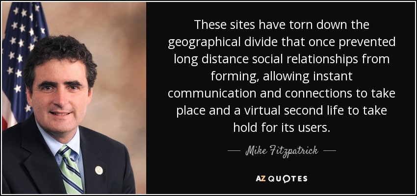 These sites have torn down the geographical divide that once prevented long distance social relationships from forming, allowing instant communication and connections to take place and a virtual second life to take hold for its users. - Mike Fitzpatrick