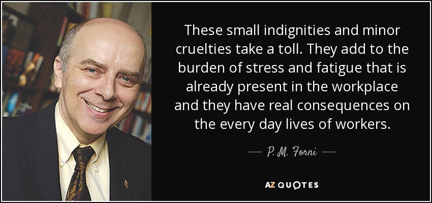 These small indignities and minor cruelties take a toll. They add to the burden of stress and fatigue that is already present in the workplace and they have real consequences on the every day lives of workers. - P. M. Forni