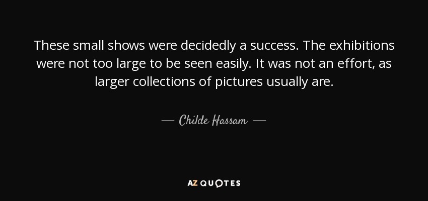 These small shows were decidedly a success. The exhibitions were not too large to be seen easily. It was not an effort, as larger collections of pictures usually are. - Childe Hassam