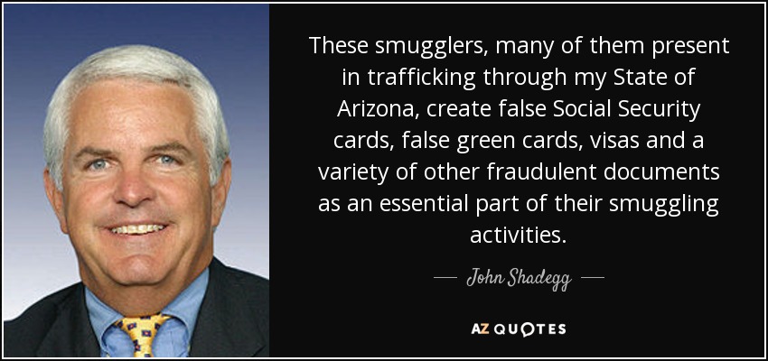 These smugglers, many of them present in trafficking through my State of Arizona, create false Social Security cards, false green cards, visas and a variety of other fraudulent documents as an essential part of their smuggling activities. - John Shadegg