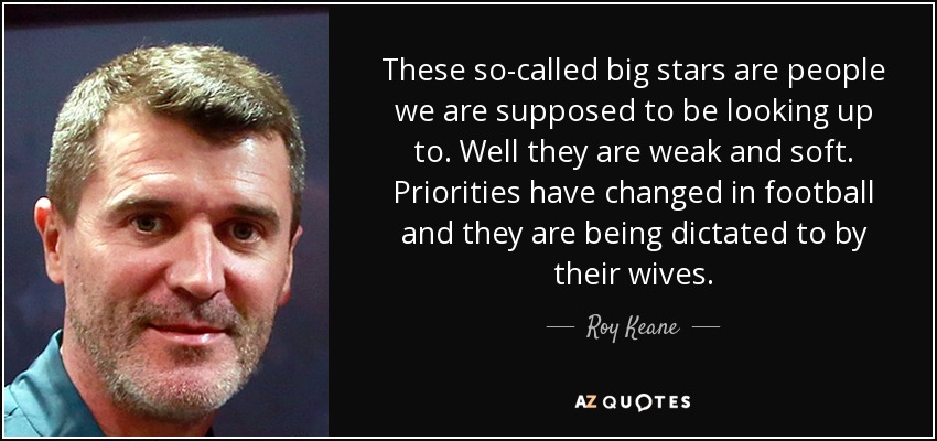These so-called big stars are people we are supposed to be looking up to. Well they are weak and soft. Priorities have changed in football and they are being dictated to by their wives. - Roy Keane