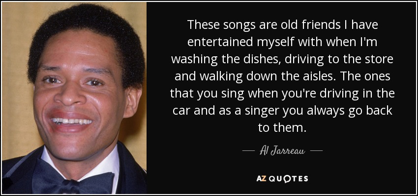 These songs are old friends I have entertained myself with when I'm washing the dishes, driving to the store and walking down the aisles. The ones that you sing when you're driving in the car and as a singer you always go back to them. - Al Jarreau