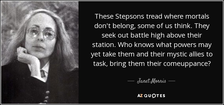 These Stepsons tread where mortals don't belong, some of us think. They seek out battle high above their station. Who knows what powers may yet take them and their mystic allies to task, bring them their comeuppance? - Janet Morris