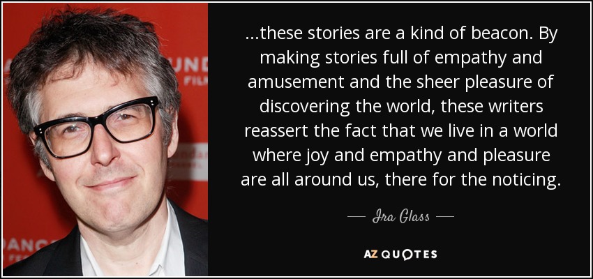 ...these stories are a kind of beacon. By making stories full of empathy and amusement and the sheer pleasure of discovering the world, these writers reassert the fact that we live in a world where joy and empathy and pleasure are all around us, there for the noticing. - Ira Glass