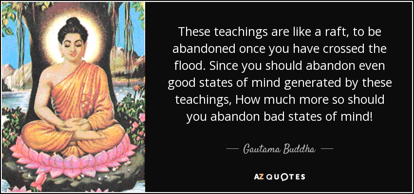 These teachings are like a raft, to be abandoned once you have crossed the flood. Since you should abandon even good states of mind generated by these teachings, How much more so should you abandon bad states of mind! - Gautama Buddha