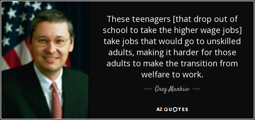 These teenagers [that drop out of school to take the higher wage jobs] take jobs that would go to unskilled adults, making it harder for those adults to make the transition from welfare to work. - Greg Mankiw