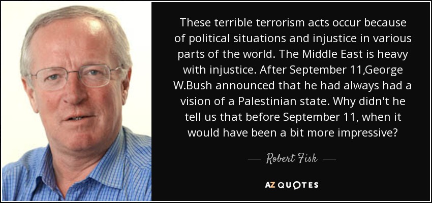 These terrible terrorism acts occur because of political situations and injustice in various parts of the world. The Middle East is heavy with injustice. After September 11,George W.Bush announced that he had always had a vision of a Palestinian state. Why didn't he tell us that before September 11, when it would have been a bit more impressive? - Robert Fisk