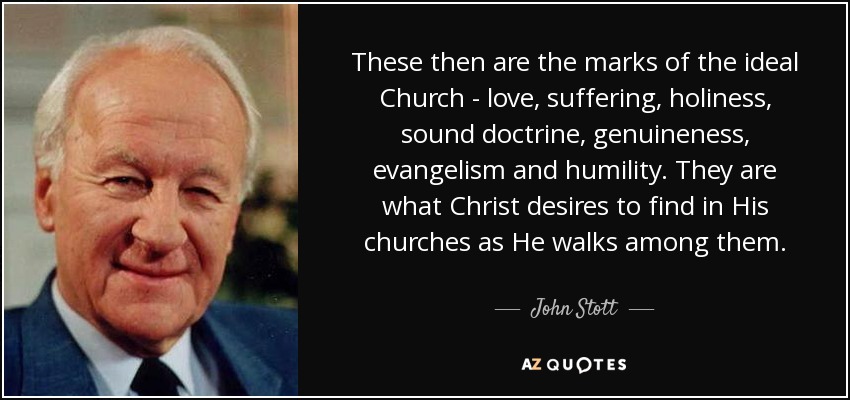 These then are the marks of the ideal Church - love, suffering, holiness, sound doctrine, genuineness, evangelism and humility. They are what Christ desires to find in His churches as He walks among them. - John Stott