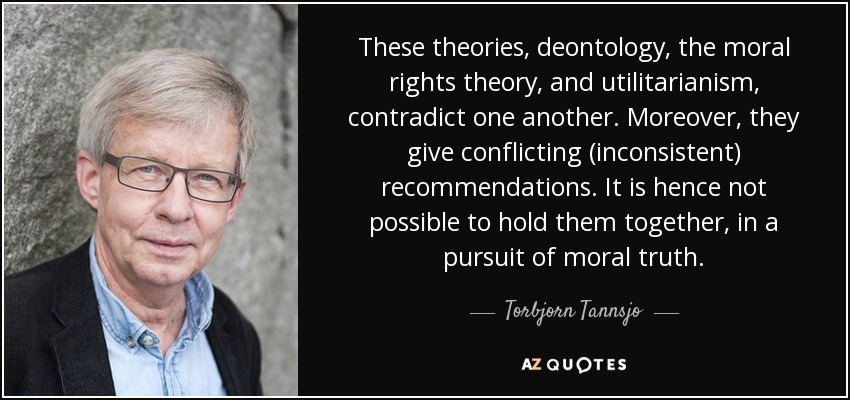 These theories, deontology, the moral rights theory, and utilitarianism, contradict one another. Moreover, they give conflicting (inconsistent) recommendations. It is hence not possible to hold them together, in a pursuit of moral truth. - Torbjorn Tannsjo