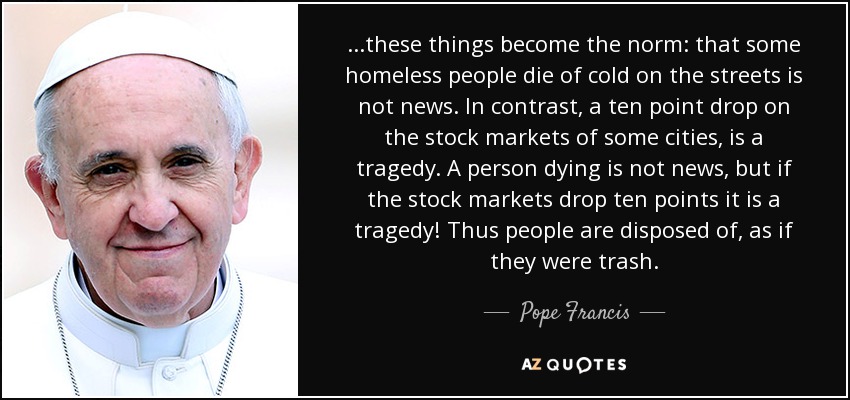 ...these things become the norm: that some homeless people die of cold on the streets is not news. In contrast, a ten point drop on the stock markets of some cities, is a tragedy. A person dying is not news, but if the stock markets drop ten points it is a tragedy! Thus people are disposed of, as if they were trash. - Pope Francis