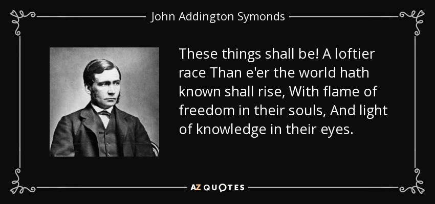 These things shall be! A loftier race Than e'er the world hath known shall rise, With flame of freedom in their souls, And light of knowledge in their eyes. - John Addington Symonds
