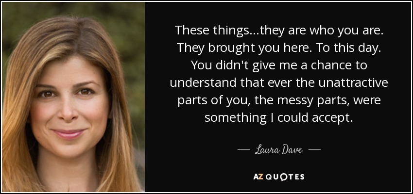 These things...they are who you are. They brought you here. To this day. You didn't give me a chance to understand that ever the unattractive parts of you, the messy parts, were something I could accept. - Laura Dave