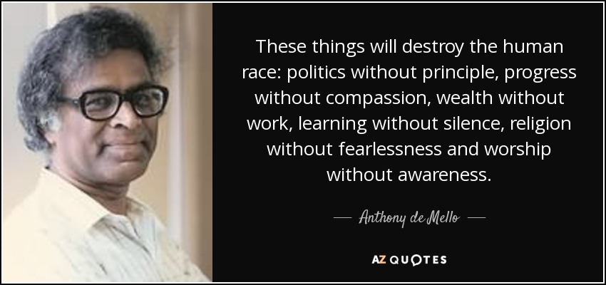 These things will destroy the human race: politics without principle, progress without compassion, wealth without work, learning without silence, religion without fearlessness and worship without awareness. - Anthony de Mello