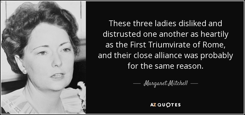 These three ladies disliked and distrusted one another as heartily as the First Triumvirate of Rome, and their close alliance was probably for the same reason. - Margaret Mitchell