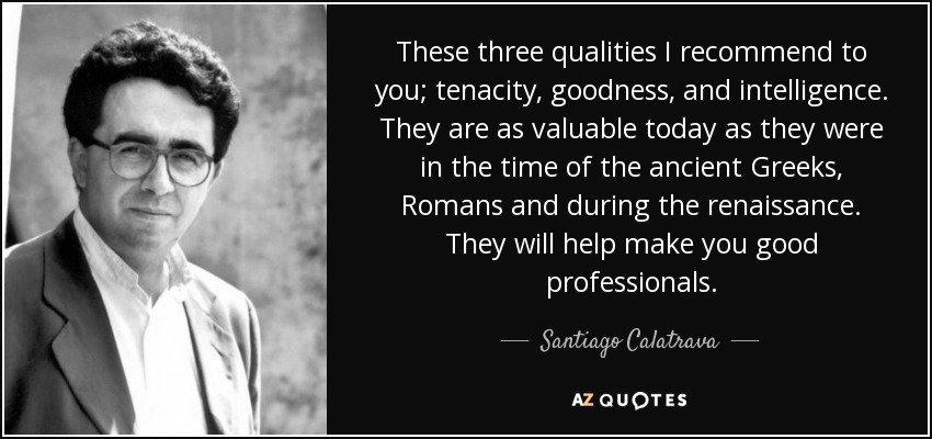 These three qualities I recommend to you; tenacity, goodness, and intelligence. They are as valuable today as they were in the time of the ancient Greeks, Romans and during the renaissance. They will help make you good professionals. - Santiago Calatrava