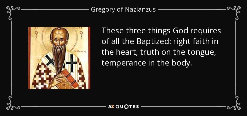 These three things God requires of all the Baptized: right faith in the heart, truth on the tongue, temperance in the body. - Gregory of Nazianzus