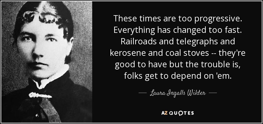 These times are too progressive. Everything has changed too fast. Railroads and telegraphs and kerosene and coal stoves -- they're good to have but the trouble is, folks get to depend on 'em. - Laura Ingalls Wilder