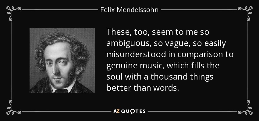 These, too, seem to me so ambiguous, so vague, so easily misunderstood in comparison to genuine music, which fills the soul with a thousand things better than words. - Felix Mendelssohn