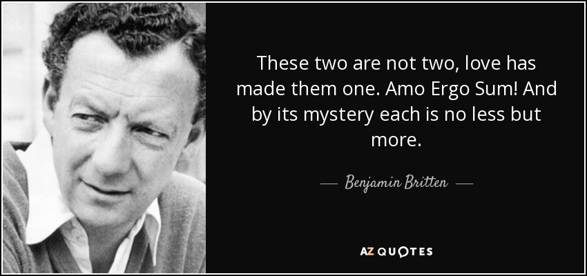 These two are not two, love has made them one. Amo Ergo Sum! And by its mystery each is no less but more. - Benjamin Britten