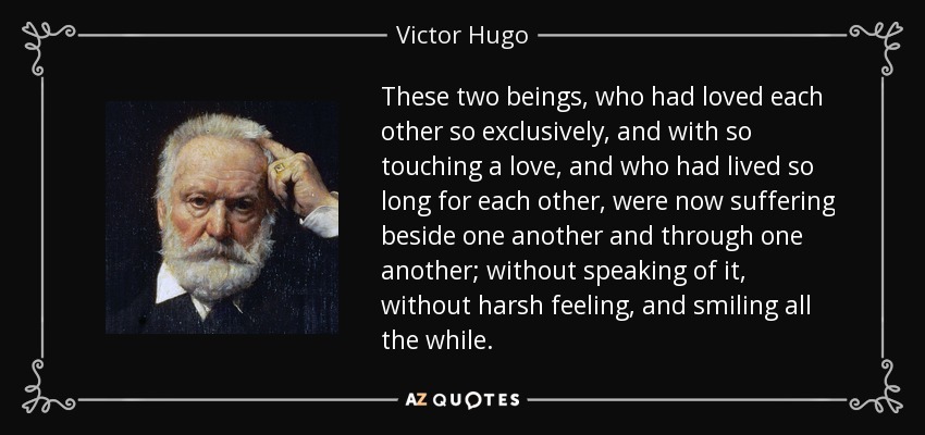 These two beings, who had loved each other so exclusively, and with so touching a love, and who had lived so long for each other, were now suffering beside one another and through one another; without speaking of it, without harsh feeling, and smiling all the while. - Victor Hugo
