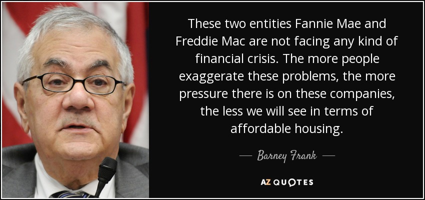 These two entities Fannie Mae and Freddie Mac are not facing any kind of financial crisis. The more people exaggerate these problems, the more pressure there is on these companies, the less we will see in terms of affordable housing. - Barney Frank