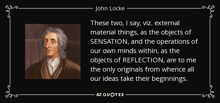 These two, I say, viz. external material things, as the objects of SENSATION, and the operations of our own minds within, as the objects of REFLECTION, are to me the only originals from whence all our ideas take their beginnings. - John Locke