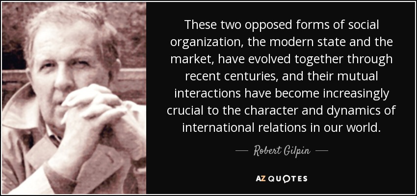 These two opposed forms of social organization, the modern state and the market, have evolved together through recent centuries, and their mutual interactions have become increasingly crucial to the character and dynamics of international relations in our world. - Robert Gilpin