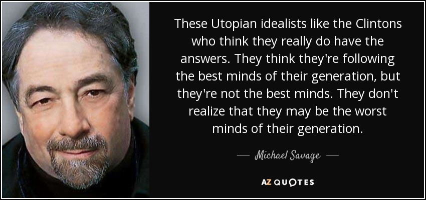 These Utopian idealists like the Clintons who think they really do have the answers. They think they're following the best minds of their generation, but they're not the best minds. They don't realize that they may be the worst minds of their generation. - Michael Savage