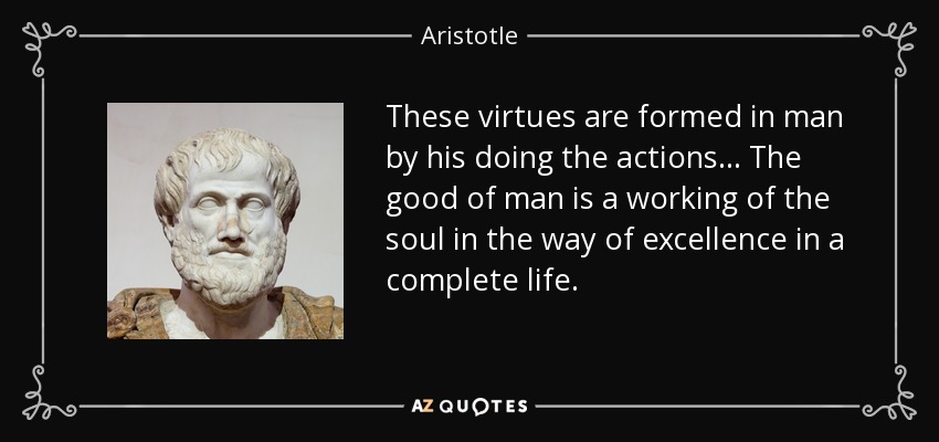 These virtues are formed in man by his doing the actions ... The good of man is a working of the soul in the way of excellence in a complete life. - Aristotle