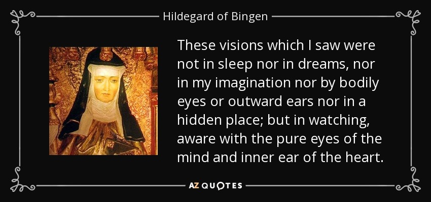 These visions which I saw were not in sleep nor in dreams, nor in my imagination nor by bodily eyes or outward ears nor in a hidden place; but in watching, aware with the pure eyes of the mind and inner ear of the heart. - Hildegard of Bingen
