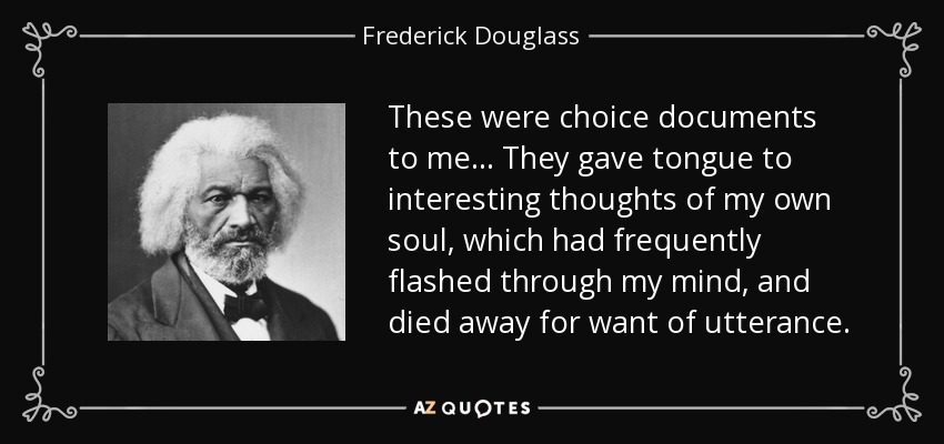 These were choice documents to me... They gave tongue to interesting thoughts of my own soul, which had frequently flashed through my mind, and died away for want of utterance. - Frederick Douglass