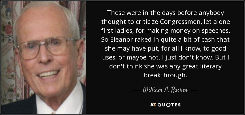 These were in the days before anybody thought to criticize Congressmen, let alone first ladies, for making money on speeches. So Eleanor raked in quite a bit of cash that she may have put, for all I know, to good uses, or maybe not. I just don't know. But I don't think she was any great literary breakthrough. - William A. Rusher