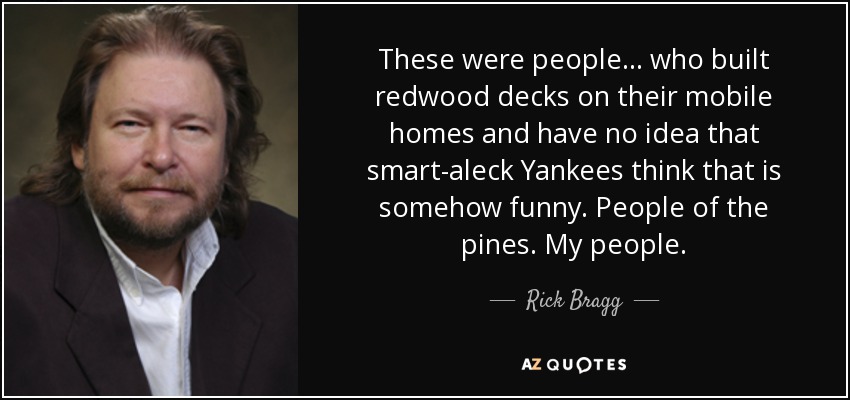 These were people... who built redwood decks on their mobile homes and have no idea that smart-aleck Yankees think that is somehow funny. People of the pines. My people. - Rick Bragg