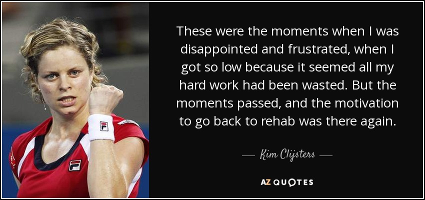 These were the moments when I was disappointed and frustrated, when I got so low because it seemed all my hard work had been wasted. But the moments passed, and the motivation to go back to rehab was there again. - Kim Clijsters