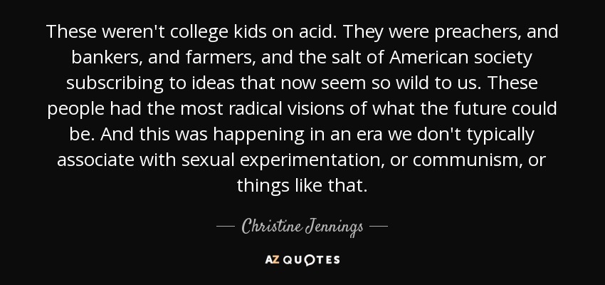 These weren't college kids on acid. They were preachers, and bankers, and farmers, and the salt of American society subscribing to ideas that now seem so wild to us. These people had the most radical visions of what the future could be. And this was happening in an era we don't typically associate with sexual experimentation, or communism, or things like that. - Christine Jennings