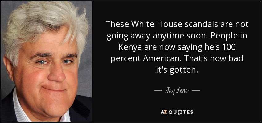 These White House scandals are not going away anytime soon. People in Kenya are now saying he's 100 percent American. That's how bad it's gotten. - Jay Leno