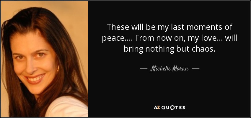 These will be my last moments of peace. . . . From now on, my love. . . will bring nothing but chaos. - Michelle Moran