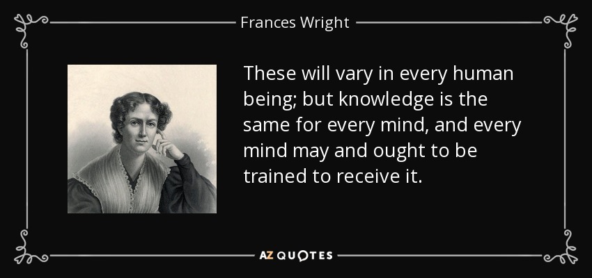 These will vary in every human being; but knowledge is the same for every mind, and every mind may and ought to be trained to receive it. - Frances Wright