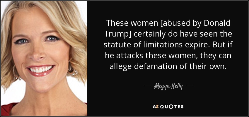These women [abused by Donald Trump] certainly do have seen the statute of limitations expire. But if he attacks these women, they can allege defamation of their own . - Megyn Kelly